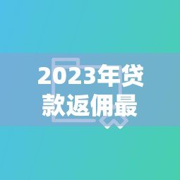 2023年贷款返佣最高平台TOP5:真实数据对比及选择指南 2023年贷款返佣最高平台TOP5:真实数据对比及选择指南