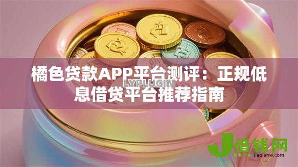 橘色贷款APP平台测评：正规低息借贷平台推荐指南