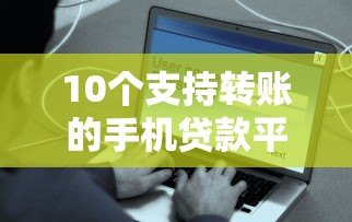 10个支持转账的手机贷款平台推荐，快速到账安全靠谱