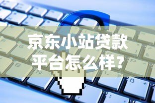 京东小站贷款平台怎么样?申请条件、流程及常见问题全解析 京东小站贷款平台怎么样?申请条件、流程及常见问题全解析
