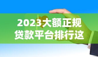 2023大额正规贷款平台排行这些渠道靠谱又安全 2023大额正规贷款平台排行这些渠道靠谱又安全