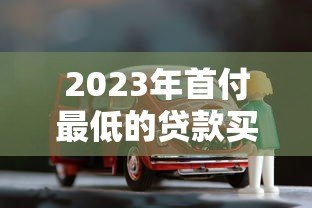 2023年首付最低的贷款买车平台推荐 低门槛轻松购车指南 2023年首付最低的贷款买车平台推荐 低门槛轻松购车指南