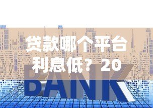 贷款哪个平台利息低?2023年正规靠谱平台推荐及利率对比 贷款哪个平台利息低?2023年正规靠谱平台推荐及利率对比