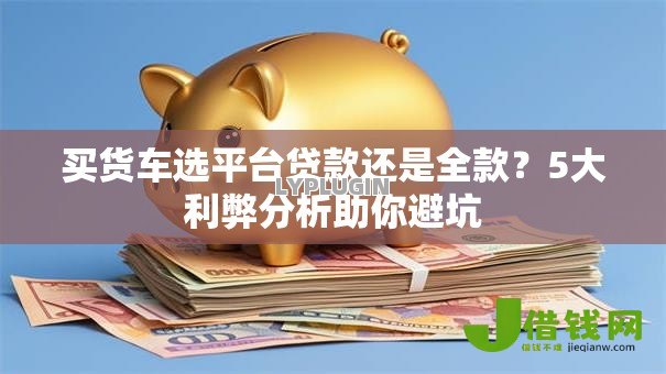 买货车选平台贷款还是全款?5大利弊分析助你避坑 买货车选平台贷款还是全款?5大利弊分析助你避坑