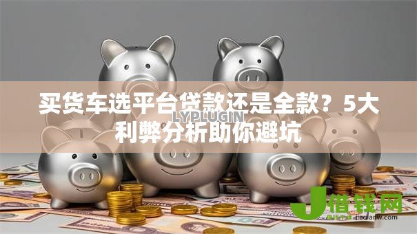 买货车选平台贷款还是全款?5大利弊分析助你避坑 买货车选平台贷款还是全款?5大利弊分析助你避坑