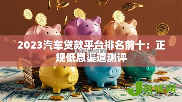 2023汽车贷款平台排名前十：正规低息渠道测评