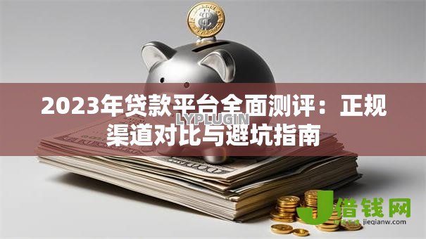 2023年贷款平台全面测评：正规渠道对比与避坑指南