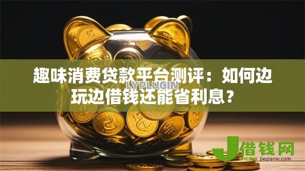 趣味消费贷款平台测评:如何边玩边借钱还能省利息? 趣味消费贷款平台测评:如何边玩边借钱还能省利息?