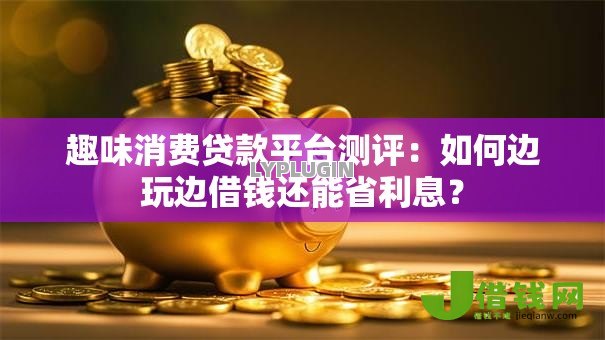 趣味消费贷款平台测评:如何边玩边借钱还能省利息? 趣味消费贷款平台测评:如何边玩边借钱还能省利息?