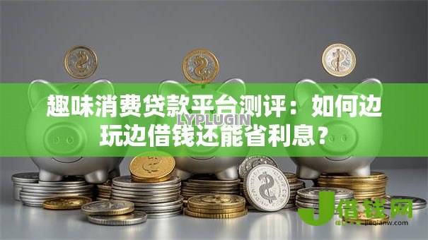趣味消费贷款平台测评:如何边玩边借钱还能省利息? 趣味消费贷款平台测评:如何边玩边借钱还能省利息?