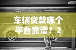 车辆贷款哪个平台靠谱?2023正规车贷平台推荐攻略 车辆贷款哪个平台靠谱?2023正规车贷平台推荐攻略