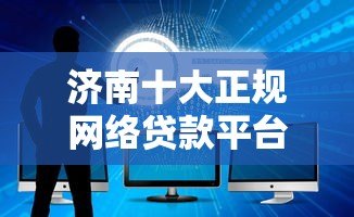 济南十大正规网络贷款平台推荐 安全借贷避坑指南 济南十大正规网络贷款平台推荐 安全借贷避坑指南