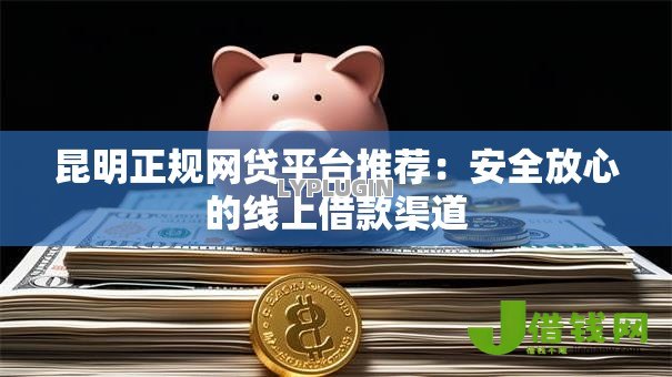 昆明正规网贷平台推荐：安全放心的线上借款渠道