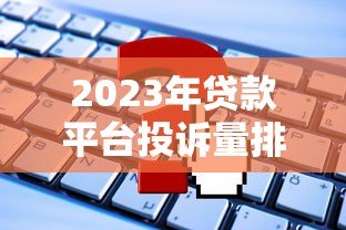 2023年贷款平台投诉量排行：这些平台问题最多如何避坑？