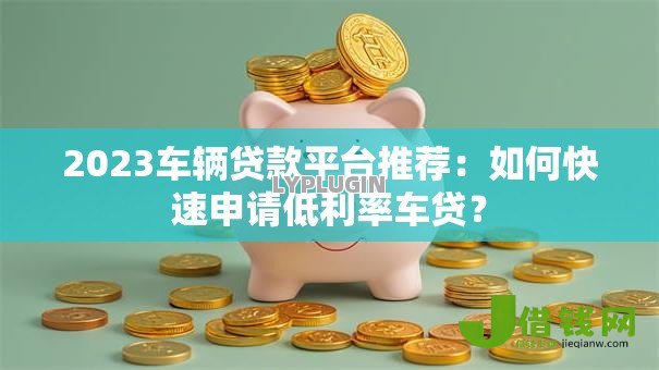 2023车辆贷款平台推荐：如何快速申请低利率车贷？