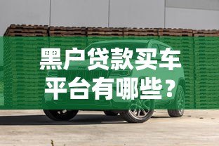 黑户贷款买车平台有哪些？真实渠道测评+避坑指南