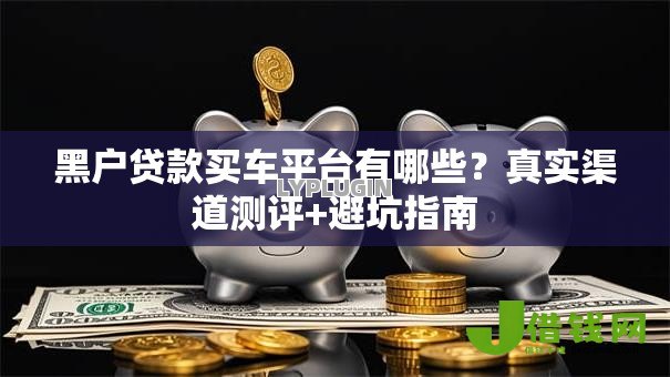 黑户贷款买车平台有哪些？真实渠道测评+避坑指南