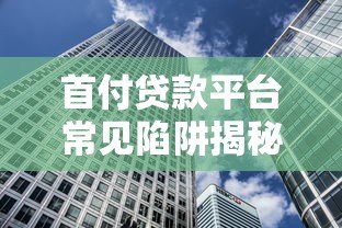 首付贷款平台常见陷阱揭秘:如何避免购房路上的隐形风险? 首付贷款平台常见陷阱揭秘:如何避免购房路上的隐形风险?