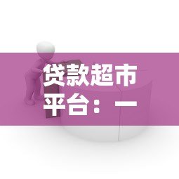 贷款超市平台：一站式借贷服务对比与选择指南