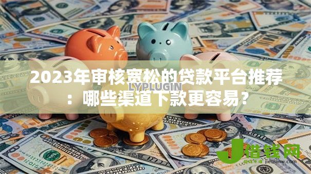 2023年审核宽松的贷款平台推荐:哪些渠道下款更容易? 2023年审核宽松的贷款平台推荐:哪些渠道下款更容易?