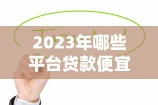 2023年哪些平台贷款便宜?这10个正规低息渠道值得考虑! 2023年哪些平台贷款便宜?这10个正规低息渠道值得考虑!