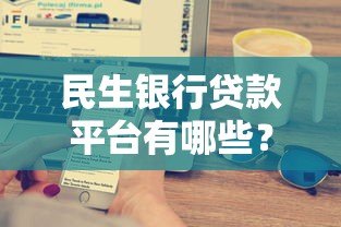 民生银行贷款平台有哪些?5大主流产品解析 民生银行贷款平台有哪些?5大主流产品解析