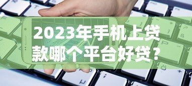 2023年手机上贷款哪个平台好贷?这10个靠谱渠道快速到账 2023年手机上贷款哪个平台好贷?这10个靠谱渠道快速到账