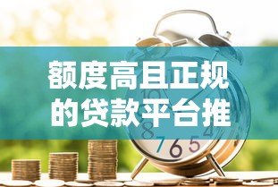 额度高且正规的贷款平台推荐,安全借贷必看指南 额度高且正规的贷款平台推荐,安全借贷必看指南