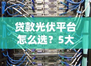 贷款光伏平台怎么选？5大核心优势与避坑指南