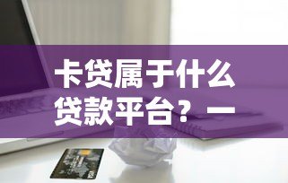 卡贷属于什么贷款平台?一文解析信用卡贷款类型及平台选择 卡贷属于什么贷款平台?一文解析信用卡贷款类型及平台选择