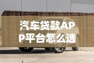 汽车贷款APP平台怎么选?2023最新攻略与避坑指南 汽车贷款APP平台怎么选?2023最新攻略与避坑指南