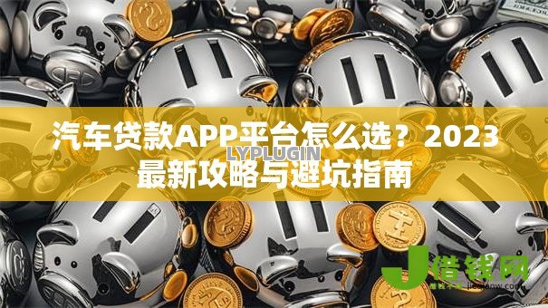 汽车贷款APP平台怎么选?2023最新攻略与避坑指南 汽车贷款APP平台怎么选?2023最新攻略与避坑指南