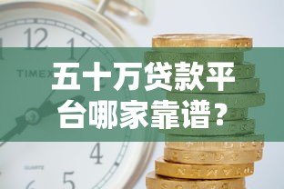 五十万贷款平台哪家靠谱？正规渠道及注意事项解析