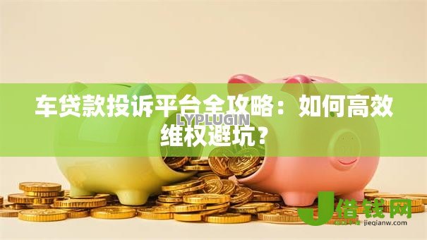 车贷款投诉平台全攻略:如何高效维权避坑? 车贷款投诉平台全攻略:如何高效维权避坑?
