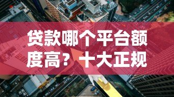 贷款哪个平台额度高？十大正规平台利率及申请条件详解