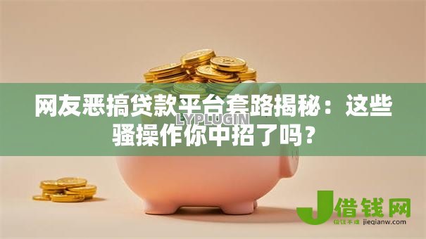 网友恶搞贷款平台套路揭秘：这些骚操作你中招了吗？