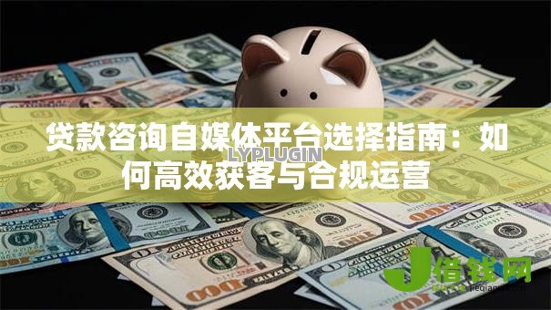 贷款咨询自媒体平台选择指南:如何高效获客与合规运营 贷款咨询自媒体平台选择指南:如何高效获客与合规运营