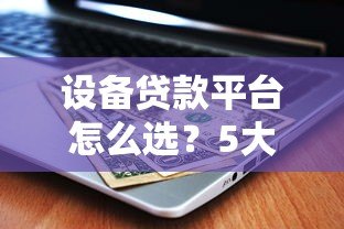 设备贷款平台怎么选?5大关键点帮你省心又省钱 设备贷款平台怎么选?5大关键点帮你省心又省钱