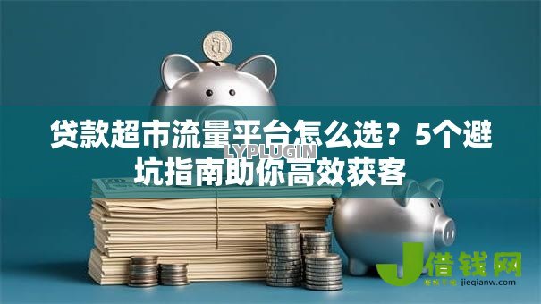 贷款超市流量平台怎么选?5个避坑指南助你高效获客 贷款超市流量平台怎么选?5个避坑指南助你高效获客