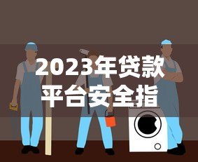 2023年贷款平台安全指南:如何避开风险选对正规渠道 2023年贷款平台安全指南:如何避开风险选对正规渠道
