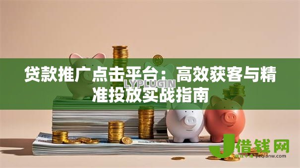 贷款推广点击平台:高效获客与精准投放实战指南 贷款推广点击平台:高效获客与精准投放实战指南