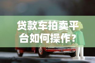 贷款车拍卖平台如何操作?流程、风险与注意事项全解析 贷款车拍卖平台如何操作?流程、风险与注意事项全解析