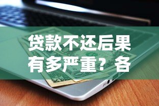 贷款不还后果有多严重?各大平台处理方式解析 贷款不还后果有多严重?各大平台处理方式解析
