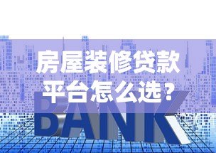 房屋装修贷款平台怎么选?5个避坑指南+真实利率对比 房屋装修贷款平台怎么选?5个避坑指南+真实利率对比
