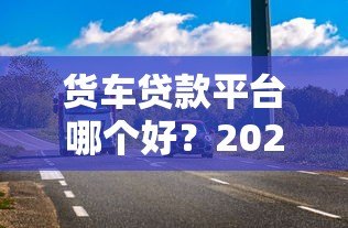 货车贷款平台哪个好?2023最新低利率、高额度平台推荐及避坑指南 货车贷款平台哪个好?2023最新低利率、高额度平台推荐及避坑指南