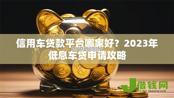 信用车贷款平台哪家好?2023年低息车贷申请攻略 信用车贷款平台哪家好?2023年低息车贷申请攻略