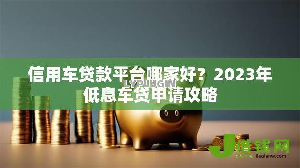 信用车贷款平台哪家好?2023年低息车贷申请攻略 信用车贷款平台哪家好?2023年低息车贷申请攻略