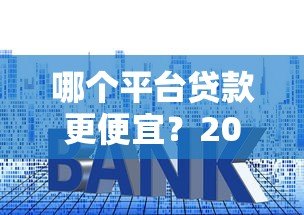 哪个平台贷款更便宜?2023年低利率正规渠道推荐 哪个平台贷款更便宜?2023年低利率正规渠道推荐