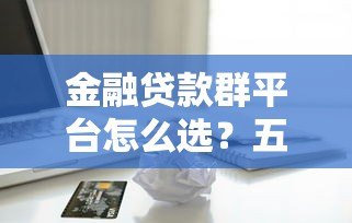 金融贷款群平台怎么选？五大避坑技巧助你快速拿到低息贷款
