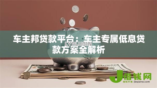 车主邦贷款平台：车主专属低息贷款方案全解析
